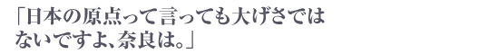 「日本の原点って言っても大げさではないですよ、奈良は。」