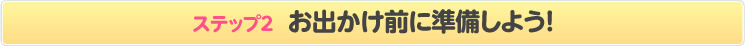 ステップ2 お出かけ前に準備しよう!